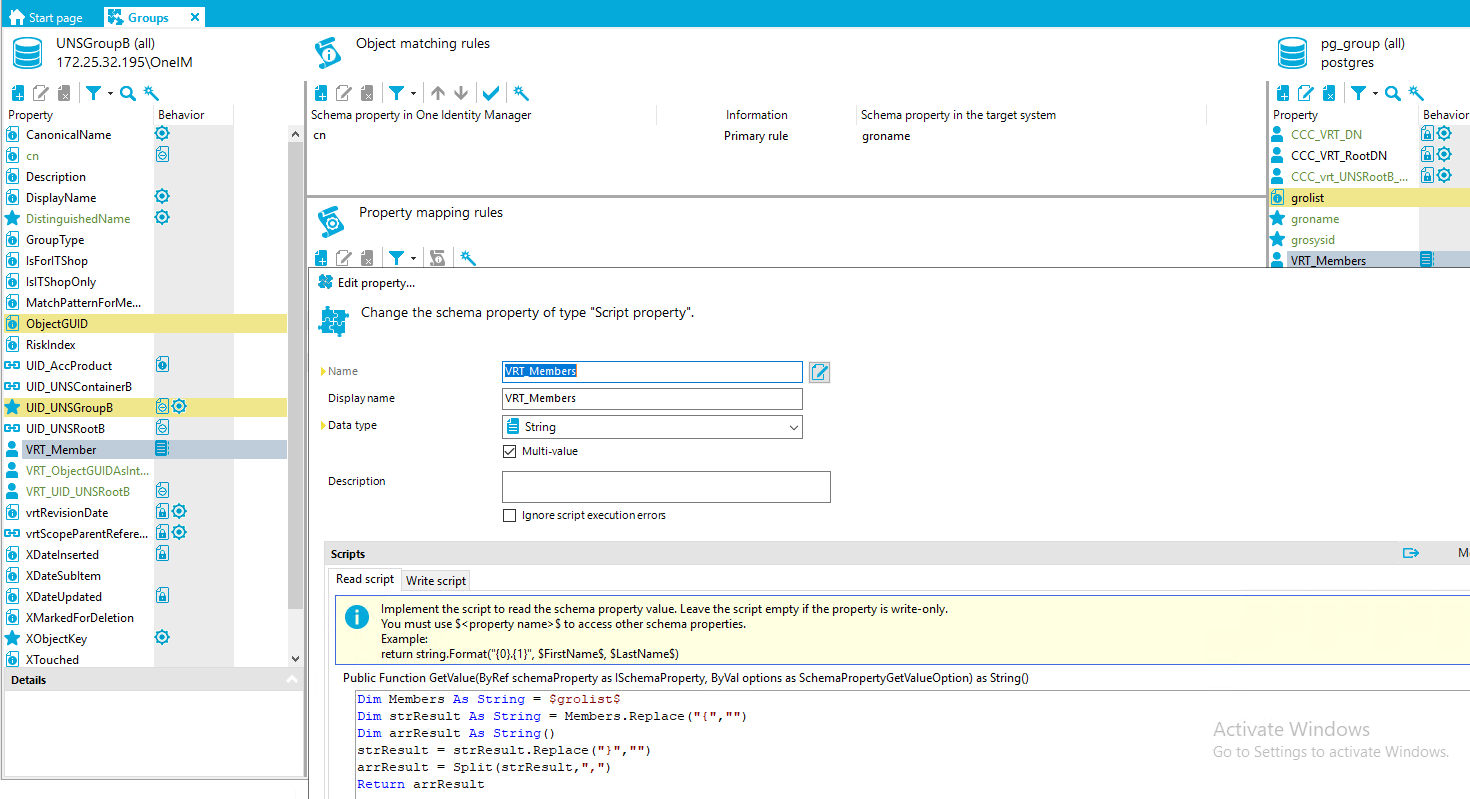 Stan page G roups X UNSGroup8 (all) [REDACTED_IP]\OnelM Object matching rules Schema property in One Identity Manager cn Property mapping rules Edit propety... Change the schema property of type "Script property". pg_group (all) postg res Property Canonical Name Description DisplayName DistinguishedName GroupType IsForITShop IslTShopOnIy MatchPatternForMe... ObjectGUID Risklndex UID AccProduct UID UNSContainer8 LID UNSGroup8 LID UNSRoot8 VRT Member VRT_ObjectGUIDAsInt... VRT LID UNSRoot8 vrtRevisionDate GO vrtScopeParentRefere... XDateInserted XDateSubItem XDateUpdated XMarkedForDeIetion XObjectKey XTouched Behavior fil@ Information Primary rule Schema propeO' in the target system groname Property CCC VRT DN CCC VRT RootDN CCC vrt UNSRoot8 . groiist groname grosysid Behavior fil@ D' Name Display name Data type Description Read script Write script VRT Members String Multi-value Ignorescriptexecutionerroß Implement the script to read the schema property value. Leave the script empty if the propety is write-only. O You must use S<property name> S to access other schema properties. Example: return SFirstNameS, SLastNameS) Public Function GetVaIue(8yRef schemaproperty as ISchemaProperty, 8yVaI options as SchemaPropertyGetVaIueOption) as StringO $ grolist$ Dim Members As SC ling Dim stIResuIC As SC ling = Members . Replace ( Dim a: IResuIC As SC ling O s CIResuIC stIResuIC . Replace ("Y " a: IResuIC Split (stIResuIC," „ Return a: IResuIC Activate Windows Go to Settings to activate Windows. 
